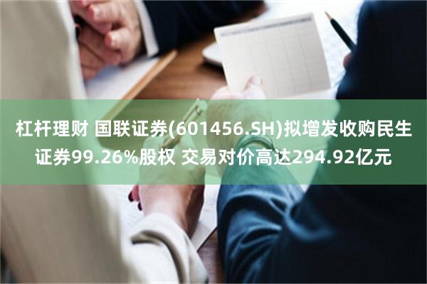 杠杆理财 国联证券(601456.SH)拟增发收购民生证券99.26%股权 交易对价高达294.92亿元