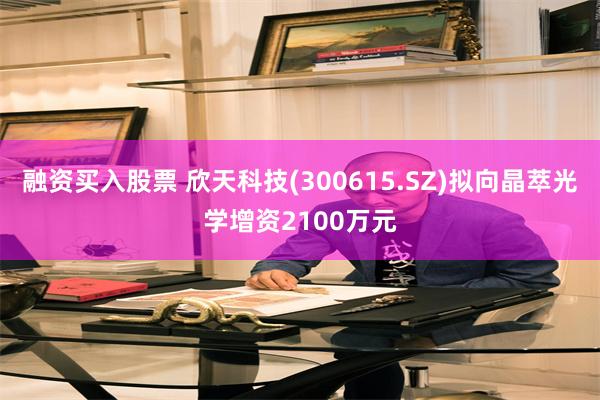 融资买入股票 欣天科技(300615.SZ)拟向晶萃光学增资2100万元