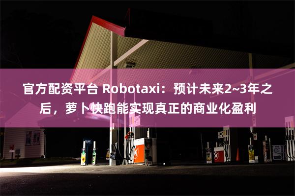 官方配资平台 Robotaxi：预计未来2~3年之后，萝卜快跑能实现真正的商业化盈利