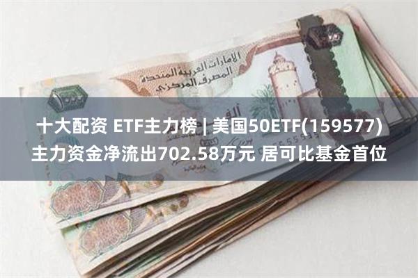 十大配资 ETF主力榜 | 美国50ETF(159577)主力资金净流出702.58万元 居可比基金首位