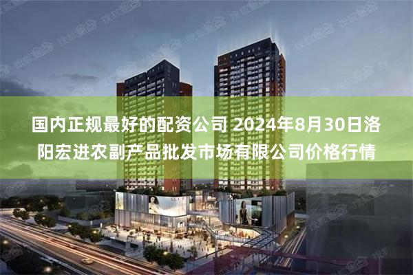 国内正规最好的配资公司 2024年8月30日洛阳宏进农副产品批发市场有限公司价格行情