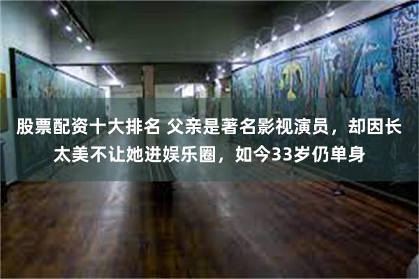 股票配资十大排名 父亲是著名影视演员，却因长太美不让她进娱乐圈，如今33岁仍单身