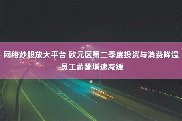 网络炒股放大平台 欧元区第二季度投资与消费降温 员工薪酬增速减缓