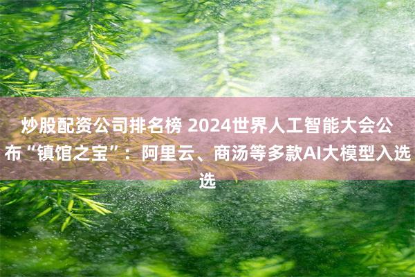 炒股配资公司排名榜 2024世界人工智能大会公布“镇馆之宝”：阿里云、商汤等多款AI大模型入选