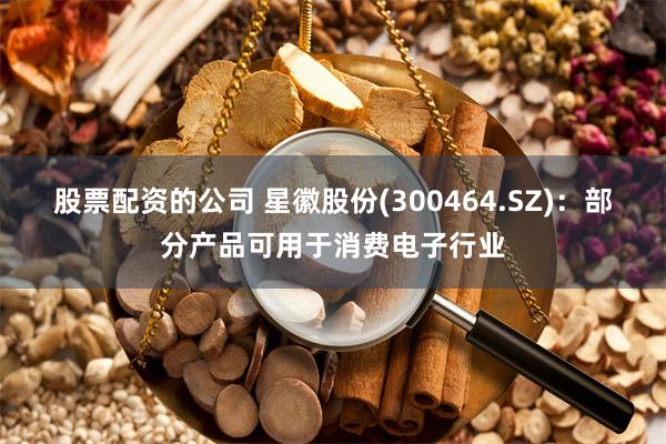 股票配资的公司 星徽股份(300464.SZ)：部分产品可用于消费电子行业