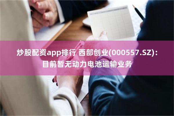 炒股配资app排行 西部创业(000557.SZ)：目前暂无动力电池运输业务