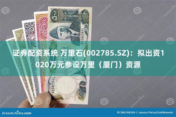 证券配资系统 万里石(002785.SZ)：拟出资1020万元参设万里（厦门）资源