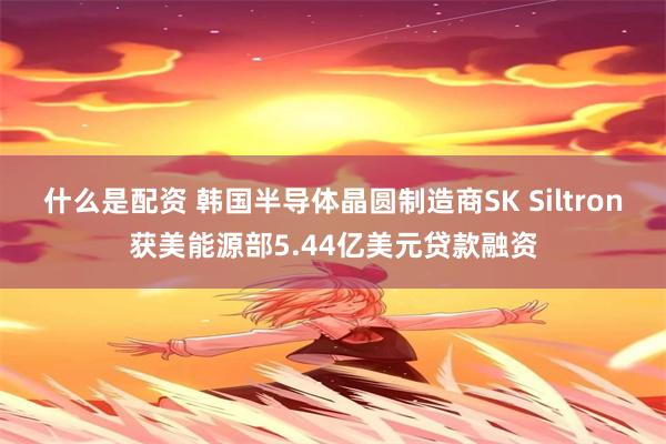 什么是配资 韩国半导体晶圆制造商SK Siltron获美能源部5.44亿美元贷款融资