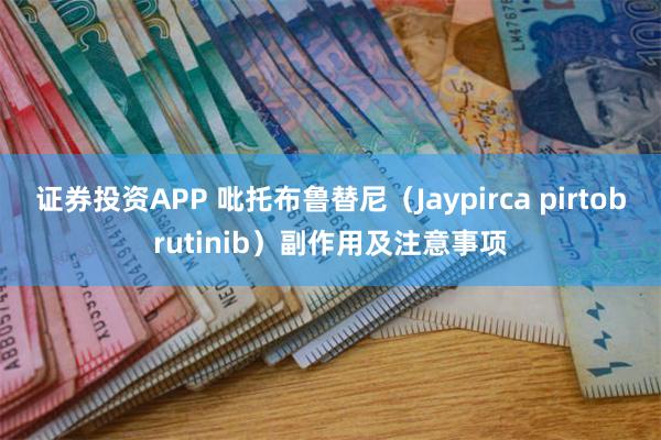 证券投资APP 吡托布鲁替尼（Jaypirca pirtobrutinib）副作用及注意事项