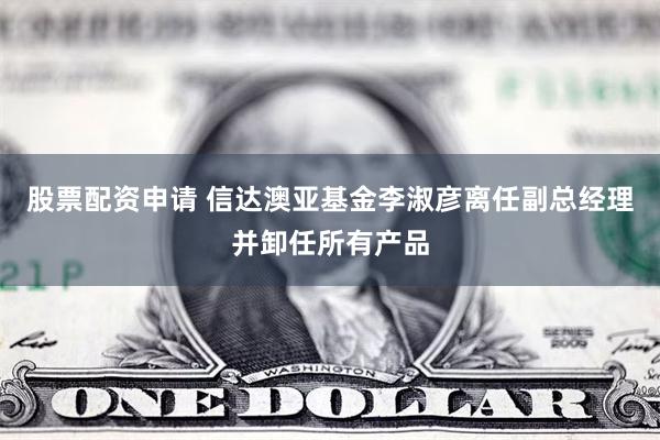 股票配资申请 信达澳亚基金李淑彦离任副总经理并卸任所有产品