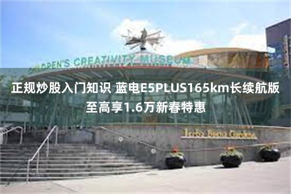 正规炒股入门知识 蓝电E5PLUS165km长续航版至高享1.6万新春特惠