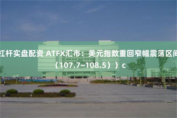 杠杆实盘配资 ATFX汇市：美元指数重回窄幅震荡区间（107.7~108.5））c