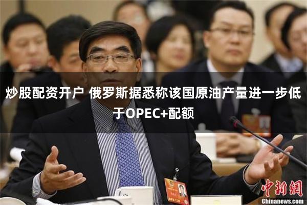 炒股配资开户 俄罗斯据悉称该国原油产量进一步低于OPEC+配额