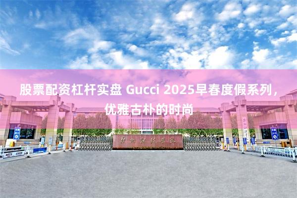 股票配资杠杆实盘 Gucci 2025早春度假系列，优雅古朴的时尚