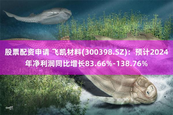 股票配资申请 飞凯材料(300398.SZ)：预计2024年净利润同比增长83.66%-138.76%