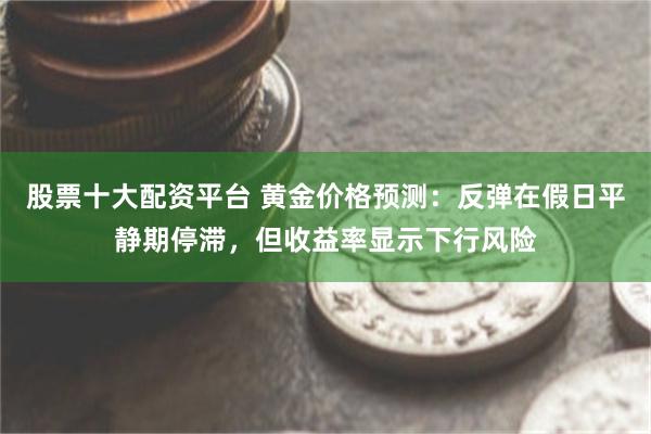 股票十大配资平台 黄金价格预测：反弹在假日平静期停滞，但收益率显示下行风险