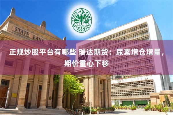 正规炒股平台有哪些 瑞达期货：尿素增仓增量，期价重心下移